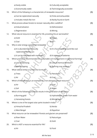 All the best
2 / 6
S
A
M
Y
A
N
S
E
D
U
H
U
B
/
F
O
R
O
N
L
I
N
E
C
L
A
S
S
E
S
C
O
N
T
A
C
T
9
4
9
1
8
7
8
3
2
5
a) Easily visible b) Culturally acceptable
c) Economically viable d) Technologically accessible
a) Can be replenished naturally b) Finite and exhaustible
c) Includes metals like iron d) Rarely found on Earth
10. Which of the following is a characteristic of renewable resources? [1]
a) Industrialisation b) Deforestation
c) Regeneration d) Mining
11. What process allows forests to recover naturally after a wildfire? [1]
a) Gold b) Wood
c) Coal d) Air
12. What natural resource is essential for life, providing the air we breathe? [1]
a) It is abundant and naturally
replenished by the sun
b) It is found underground like coal
c) It can be harvested with machinery d) It is stored in batteries
13. Why is solar energy considered renewable? [1]
a) Use of cow dung b) Use of chemical fertilizers
c) Monocropping d) Burning crop residues
14. Which practice is recommended for sustainable soil management in traditional farming? [1]
a) Trees b) Petroleum
c) Air d) Coal
15. What natural entity is turned into furniture? [1]
a) Air b) Coal
c) Soil d) Water
16. Which of the following is an example of a non-obvious natural resource? [1]
a) Burning gold b) Hydroelectric power from water
c) Harvesting forests d) Mining coal
17. Which of the following processes results in the generation of electricity? [1]
a) Himachal Pradesh b) Kerala
c) West Bengal d) Rajasthan
18. Where is one of the largest solar parks located in India? [1]
a) River Water b) Natural gas
c) Coal d) Gold
19. What resource can be renewable if forests and glaciers are preserved? [1]
a) Air b) Food
20. Which is NOT a resource essential for life? [1]
 