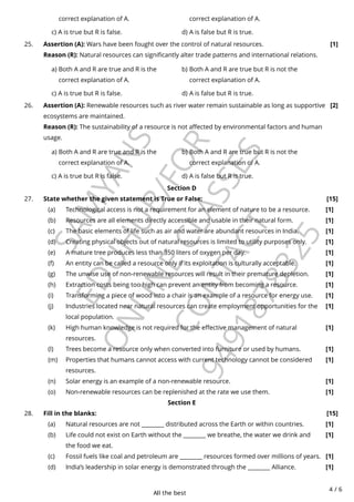 All the best
4 / 6
S
A
M
Y
A
N
S
E
D
U
H
U
B
/
F
O
R
O
N
L
I
N
E
C
L
A
S
S
E
S
C
O
N
T
A
C
T
9
4
9
1
8
7
8
3
2
5
Section D
Section E
correct explanation of A. correct explanation of A.
c) A is true but R is false. d) A is false but R is true.
a) Both A and R are true and R is the
correct explanation of A.
b) Both A and R are true but R is not the
correct explanation of A.
c) A is true but R is false. d) A is false but R is true.
25. Assertion (A): Wars have been fought over the control of natural resources.
Reason (R): Natural resources can significantly alter trade patterns and international relations.
[1]
a) Both A and R are true and R is the
correct explanation of A.
b) Both A and R are true but R is not the
correct explanation of A.
c) A is true but R is false. d) A is false but R is true.
26. Assertion (A): Renewable resources such as river water remain sustainable as long as supportive
ecosystems are maintained.
Reason (R): The sustainability of a resource is not affected by environmental factors and human
usage.
[2]
27. State whether the given statement is True or False: [15]
Technological access is not a requirement for an element of nature to be a resource. [1]
(a)
Resources are all elements directly accessible and usable in their natural form. [1]
(b)
The basic elements of life such as air and water are abundant resources in India. [1]
(c)
Creating physical objects out of natural resources is limited to utility purposes only. [1]
(d)
A mature tree produces less than 350 liters of oxygen per day. [1]
(e)
An entity can be called a resource only if its exploitation is culturally acceptable. [1]
(f)
The unwise use of non-renewable resources will result in their premature depletion. [1]
(g)
Extraction costs being too high can prevent an entity from becoming a resource. [1]
(h)
Transforming a piece of wood into a chair is an example of a resource for energy use. [1]
(i)
Industries located near natural resources can create employment opportunities for the
local population.
[1]
(j)
High human knowledge is not required for the effective management of natural
resources.
[1]
(k)
Trees become a resource only when converted into furniture or used by humans. [1]
(l)
Properties that humans cannot access with current technology cannot be considered
resources.
[1]
(m)
Solar energy is an example of a non-renewable resource. [1]
(n)
Non-renewable resources can be replenished at the rate we use them. [1]
(o)
28. Fill in the blanks: [15]
Natural resources are not ________ distributed across the Earth or within countries. [1]
(a)
Life could not exist on Earth without the ________ we breathe, the water we drink and
the food we eat.
[1]
(b)
Fossil fuels like coal and petroleum are ________ resources formed over millions of years. [1]
(c)
India’s leadership in solar energy is demonstrated through the ________ Alliance. [1]
(d)
 