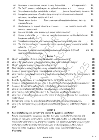 All the best
5 / 6
S
A
M
Y
A
N
S
E
D
U
H
U
B
/
F
O
R
O
N
L
I
N
E
C
L
A
S
S
E
S
C
O
N
T
A
C
T
9
4
9
1
8
7
8
3
2
5
Section F
Section G
Renewable resources must be used in a way that enables ________ and regeneration. [1]
(e)
The Earth’s treasures include water, air, soil, coal, petroleum, and ________ stones. [1]
(f)
Sikkim became the first state in India to adopt ________ farming throughout its farmland. [1]
(g)
Energy is a cornerstone of modern living, coming from diverse sources like coal,
petroleum, natural gas, sunlight, wind, and ________.
[1]
(h)
Shared waters, like the ________ River, require careful negotiation between states to
maintain fair use.
[1]
(i)
Good governance, strategic planning, and human ________ are crucial for sustainable
resource management.
[1]
(j)
For an entity to be called a resource, it should be technologically ________. [1]
(k)
Unique products like ________ steel are created using resources combined with human
knowledge and skills.
[1]
(l)
Trees become resources when humans cut them and convert their wood into ________. [1]
(m)
The phenomenon where resource-rich regions experience slower economic growth is
called the ________.
[1]
(n)
Renewable resources remain renewable only when their natural rhythm of ________ and
regeneration is not disturbed.
[1]
(o)
29. Identify two negative effects of cement production on the environment. [1]
30. What is the role of natural resources in shaping trade patterns between nations? [1]
31. Identify two natural resources essential for human life. [1]
32. State two natural resources used as energy sources in modern living. [1]
33. How does nature transform into resources based on human needs? [2]
34. What role does human governance and strategic planning play in offsetting the 'natural resource
curse'?
[2]
35. Describe the significance of resources essential for life in human survival. [2]
36. How does cultural acceptability play a role in determining whether nature becomes a resource? [2]
37. How does disrupting the replenishment cycle of glaciers affect the environment? [2]
38. What are the implications of disturbed natural cycles due to human activities? [3]
39. What role does water conservation play in the responsible use of natural resources? [3]
40. What types of natural resources are used for energy production, and how do they contribute to
modern living?
[3]
41. Compare and contrast the characteristics of renewable and non-renewable resources. [3]
42. What is the Connection Between the Distribution of Natural Resources and Different Aspects of
Life?
[5]
43. Read the following text carefully and answer the questions that follow:
Natural resources can be categorized based on their uses: essential for life, materials, and
energy. Air, water, and soil are vital for survival, while wood, marble, coal, and gold serve as
materials for utility and beauty. Energy resources like coal, petroleum, sunlight, wind, and water
are fundamental for electricity, transportation, and production processes. Thus, natural
resources sustain life, provide materials, and supply energy crucial for modern living.
Questions:
[4]
 