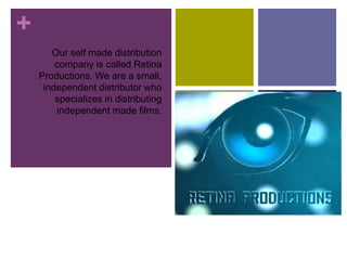 +
Our self made distribution
company is called Retina
Productions. We are a small,
independent distributor who
specializes in distributing
independent made films.
 
