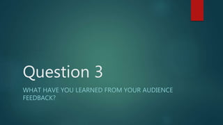 Question 3
WHAT HAVE YOU LEARNED FROM YOUR AUDIENCE
FEEDBACK?
 