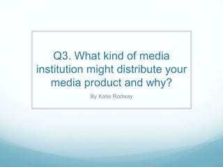 Q3. What kind of media
institution might distribute your
media product and why?
By Katie Rodway
 