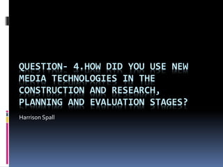 QUESTION- 4.HOW DID YOU USE NEW
MEDIA TECHNOLOGIES IN THE
CONSTRUCTION AND RESEARCH,
PLANNING AND EVALUATION STAGES?
Harrison Spall
 
