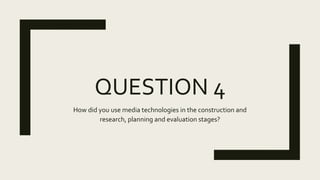 QUESTION 4
How did you use media technologies in the construction and
research, planning and evaluation stages?
 