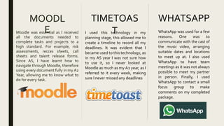 MOODL
EMoodle was essential as I received
all the documents needed to
complete tasks and projects to a
high standard. For example, risk
assessments, recces sheets, call
sheets and talent release forms.
Since AS, I have learnt how to
navigate through Moodle, therefore
using every document fully in my A2
Year, allowing me to know what to
do for every task.
TIMETOAS
TI used this technology in my
planning stage, this allowed me to
create a timeline to record all my
deadlines. It was evident that I
became used to this technology, as
in my AS year I was not sure how
to use it, so I never looked at
Moodle as much as my A2 year, as I
referred to it every week, making
sure I never missed any deadlines
WHATSAPP
WhatsApp was used for a few
reasons. One was to
communicate with the cast of
the music video, arranging
suitable dates and locations
to meet up at. I also used
WhatsApp to have team
meetings as it was not always
possible to meet my partner
in person. Finally, I used
WhatsApp to contact a small
focus group to make
comments on my completed
package.
 