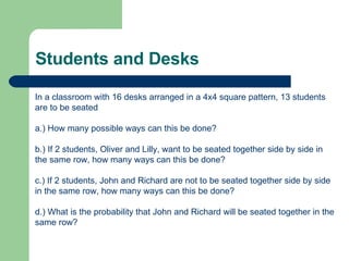 Students and Desks In a classroom with 16 desks arranged in a 4x4 square pattern, 13 students are to be seated a.) How many possible ways can this be done? b.) If 2 students, Oliver and Lilly, want to be seated together side by side in the same row, how many ways can this be done? c.) If 2 students, John and Richard are not to be seated together side by side in the same row, how many ways can this be done? d.) What is the probability that John and Richard will be seated together in the same row? 