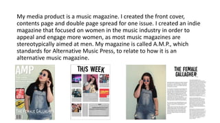 My media product is a music magazine. I created the front cover,
contents page and double page spread for one issue. I created an indie
magazine that focused on women in the music industry in order to
appeal and engage more women, as most music magazines are
stereotypically aimed at men. My magazine is called A.M.P., which
standards for Alternative Music Press, to relate to how it is an
alternative music magazine.
 