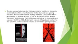  To make sure we had chosen the right age rating for our film we decided to
look into thriller films which had similar thriller themes to our opening
sequence, this included suspense, mystery and horror. We found that Blair
Witch which is classed as a horror thriller on IMDb was rated 15. We also
found that The Girl on the Train was classed as a Drama, Mystery thriller and
was also rated 15 on IMDb. By doing this research it helped us to clarify that
the age rating we had chose was suitable for our thriller opening sequence.
 