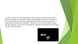 In order to enjoy our opening sequence, our audience needed to experience
parts of a thriller such as scenes which both challenge and conform to a thriller
film, scenes that will make the audience think due to the mystery and most
importantly to keep them interested. Therefore, this is why we chose to place
the age rating at 15 as we feel we needed an audience that would be mature and
not get easily distracted.
 