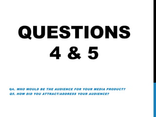 QUESTIONS
4 & 5
Q4. WHO WOULD BE THE AUDIENCE FOR YOUR MEDIA PRODUCT?
Q5. HOW DID YOU ATTRACT/ADDRESS YOUR AUDIENCE?
 