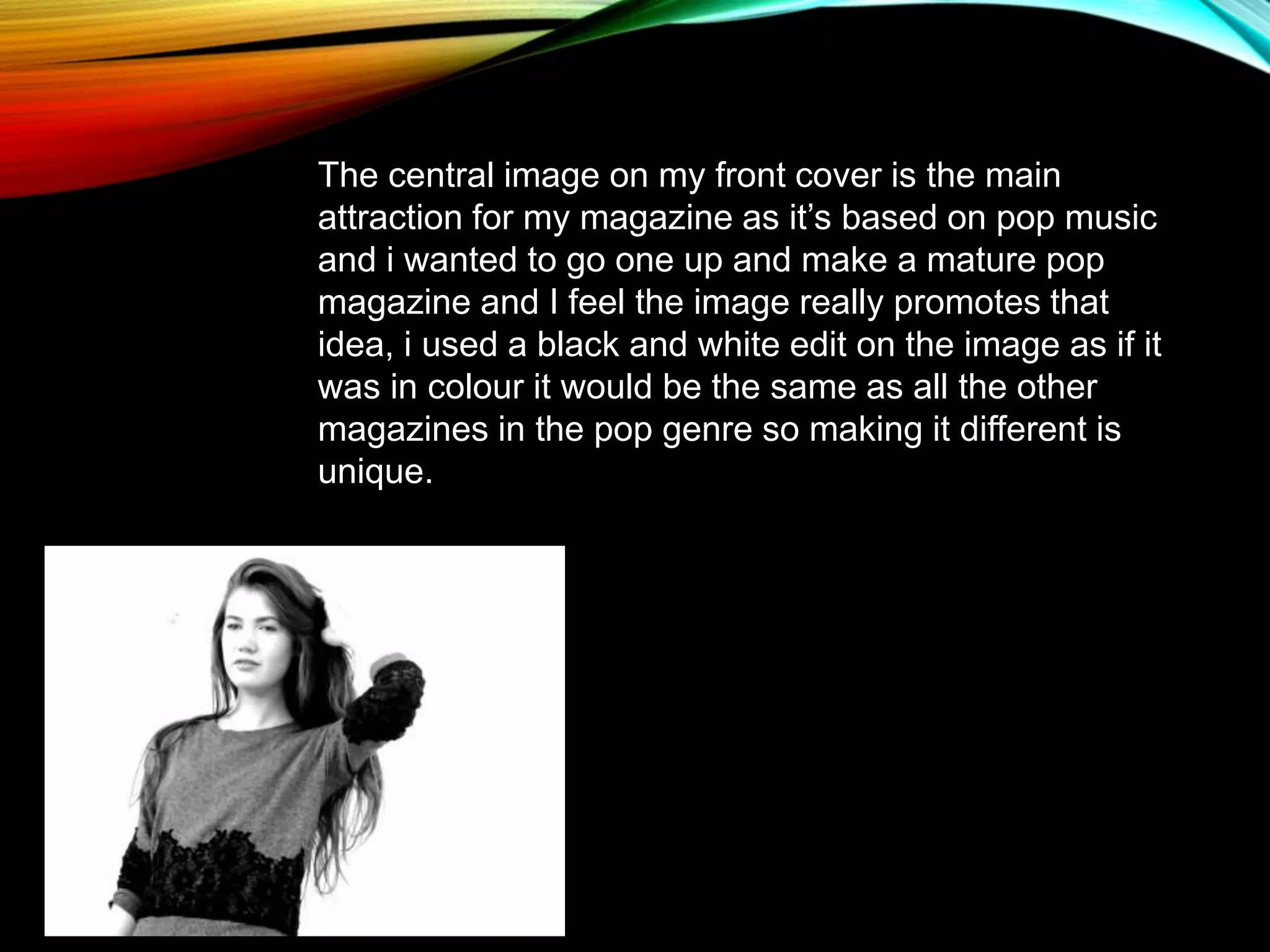 The central image on my front cover is the main
attraction for my magazine as it’s based on pop music
and i wanted to go one up and make a mature pop
magazine and I feel the image really promotes that
idea, i used a black and white edit on the image as if it
was in colour it would be the same as all the other
magazines in the pop genre so making it different is
unique.
 