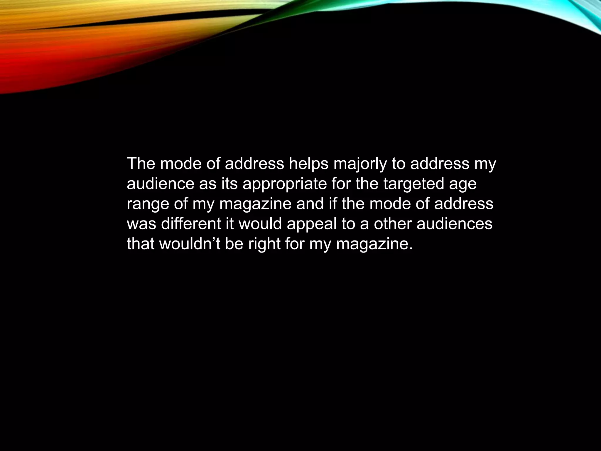 The mode of address helps majorly to address my
audience as its appropriate for the targeted age
range of my magazine and if the mode of address
was different it would appeal to a other audiences
that wouldn’t be right for my magazine.
 