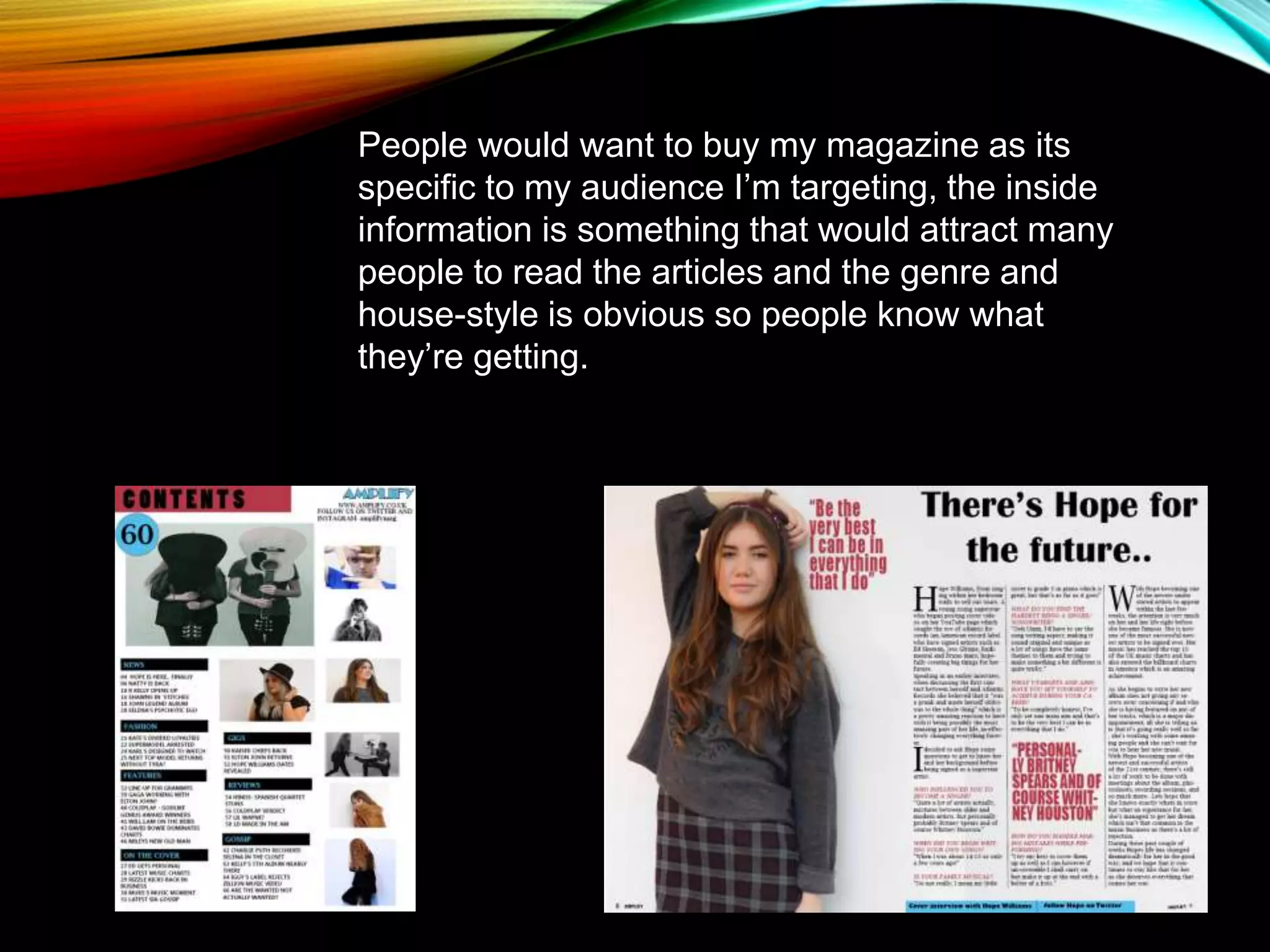 People would want to buy my magazine as its
specific to my audience I’m targeting, the inside
information is something that would attract many
people to read the articles and the genre and
house-style is obvious so people know what
they’re getting.
 