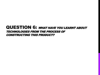 QUESTION 6: WHAT HAVE YOU LEARNT ABOUT
TECHNOLOGIES FROM THE PROCESS OF
CONSTRUCTING THIS PRODUCT?
 
