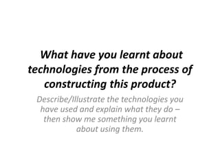 Describe/Illustrate the technologies you
have used and explain what they do –
then show me something you learnt
about using them.
What have you learnt about
technologies from the process of
constructing this product?
 