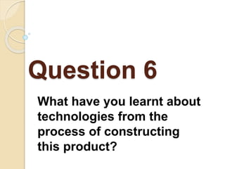 Question 6
What have you learnt about
technologies from the
process of constructing
this product?
 