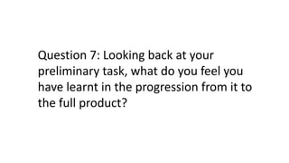Question 7: Looking back at your
preliminary task, what do you feel you
have learnt in the progression from it to
the full product?
 