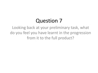 Question 7
Looking back at your preliminary task, what
do you feel you have learnt in the progression
from it to the full product?
 