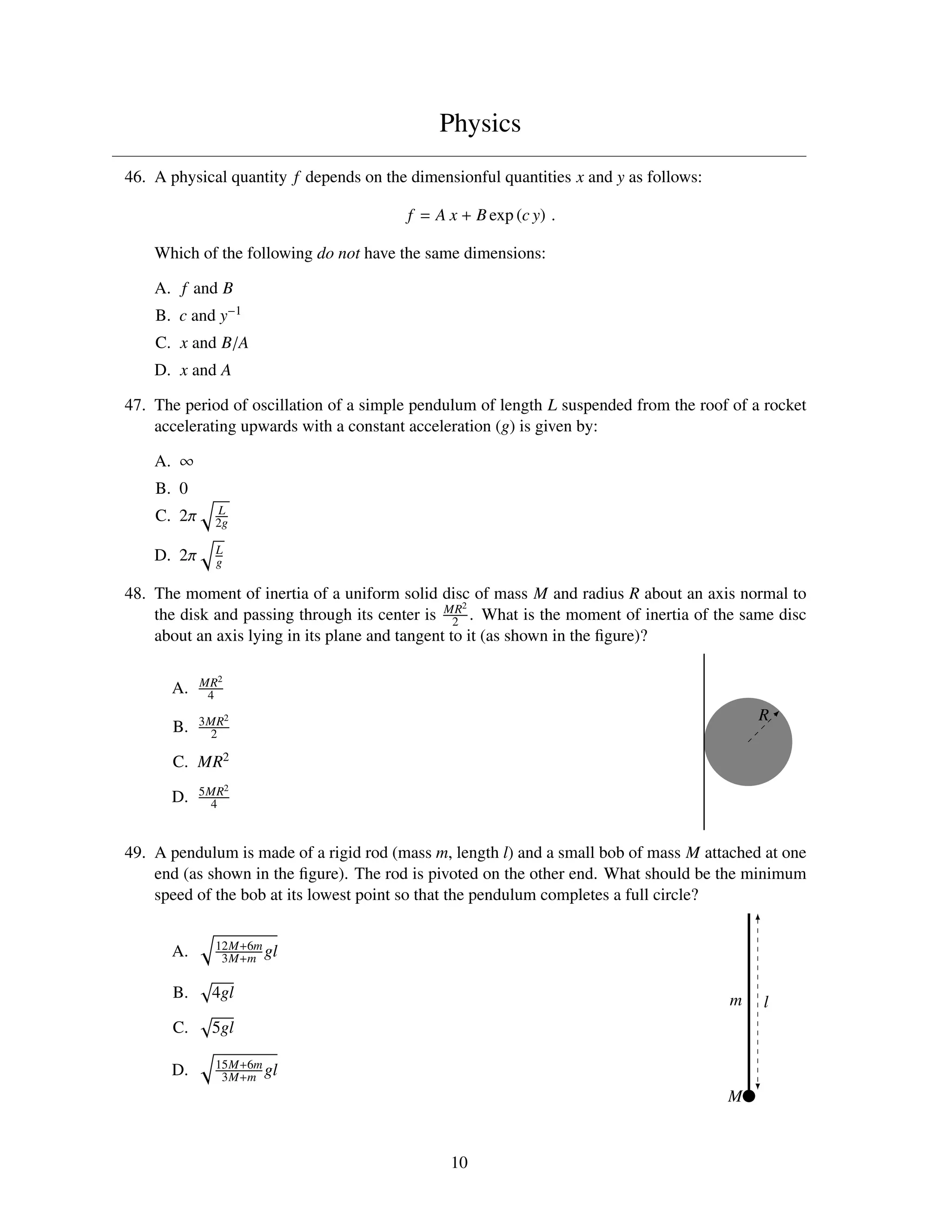 Physics
46. A physical quantity f depends on the dimensionful quantities x and y as follows:

                                         f = A x + B exp (c y) .

    Which of the following do not have the same dimensions:

    A. f and B
    B. c and y−1
    C. x and B/A
    D. x and A

47. The period of oscillation of a simple pendulum of length L suspended from the roof of a rocket
    accelerating upwards with a constant acceleration (g) is given by:

    A. ∞
    B. 0
              L
    C. 2π     2g

              L
    D. 2π     g

48. The moment of inertia of a uniform solid disc of mass M and radius R about an axis normal to
                                                    2
    the disk and passing through its center is MR . What is the moment of inertia of the same disc
                                                  2
    about an axis lying in its plane and tangent to it (as shown in the ﬁgure)?

            MR2
      A.     4

            3MR2                                                                           R
      B.     2

      C. MR2
            5MR2
      D.     4



49. A pendulum is made of a rigid rod (mass m, length l) and a small bob of mass M attached at one
    end (as shown in the ﬁgure). The rod is pivoted on the other end. What should be the minimum
    speed of the bob at its lowest point so that the pendulum completes a full circle?

              12M+6m
      A.       3M+m gl

      B.     4gl                                                                       m   l
      C.     5gl

              15M+6m
      D.       3M+m gl
                                                                                       M


                                               10
 
