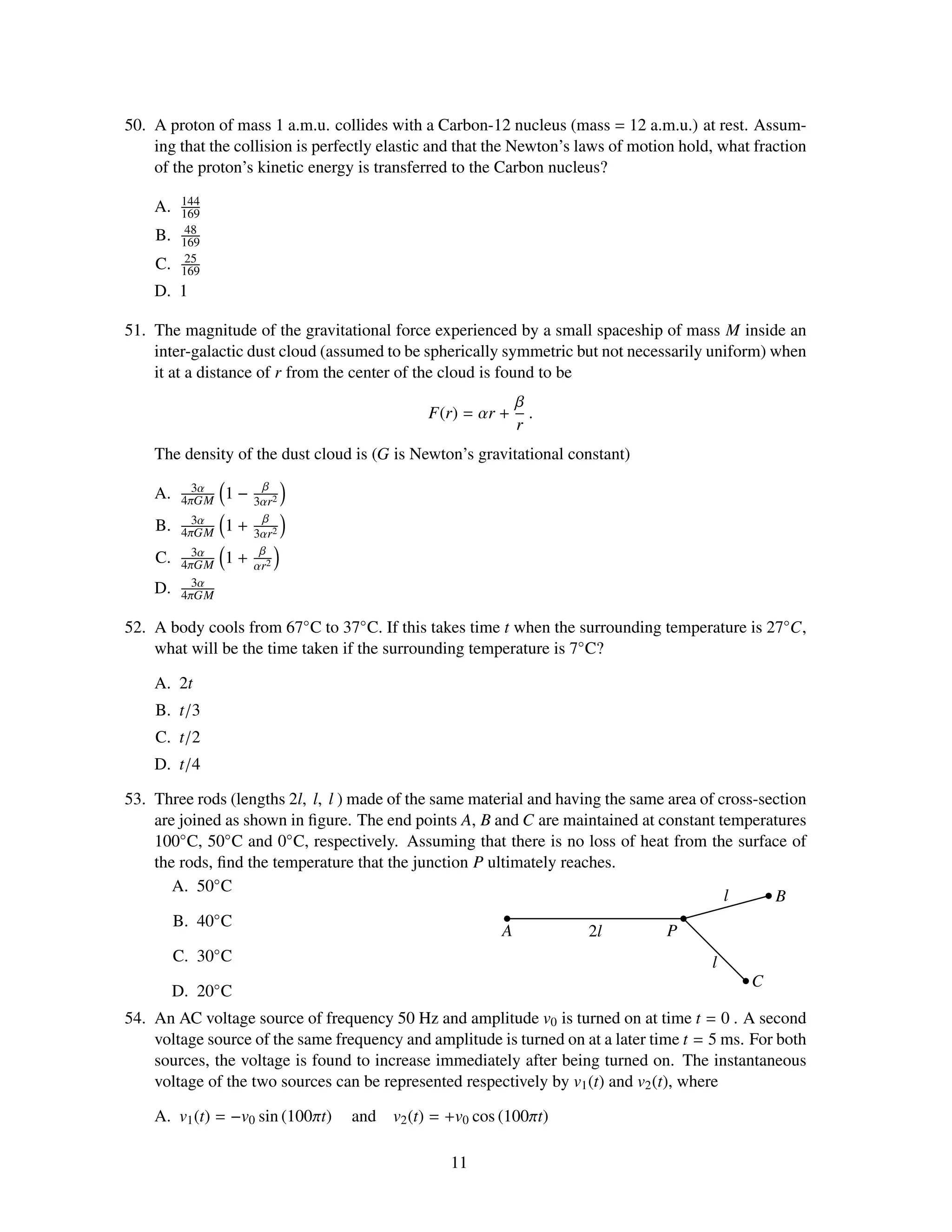 50. A proton of mass 1 a.m.u. collides with a Carbon-12 nucleus (mass = 12 a.m.u.) at rest. Assum-
    ing that the collision is perfectly elastic and that the Newton’s laws of motion hold, what fraction
    of the proton’s kinetic energy is transferred to the Carbon nucleus?
         144
    A.   169
          48
    B.   169
          25
    C.   169
    D. 1

51. The magnitude of the gravitational force experienced by a small spaceship of mass M inside an
    inter-galactic dust cloud (assumed to be spherically symmetric but not necessarily uniform) when
    it at a distance of r from the center of the cloud is found to be
                                                            β
                                              F(r) = αr +     .
                                                            r
    The density of the dust cloud is (G is Newton’s gravitational constant)
           3α         β
    A.   4πGM   1−   3αr2
                      β
    B.     3α
         4πGM   1+   3αr2
                      β
    C.     3α
         4πGM   1+   αr2
           3α
    D.   4πGM

52. A body cools from 67◦ C to 37◦ C. If this takes time t when the surrounding temperature is 27◦C,
    what will be the time taken if the surrounding temperature is 7◦ C?

    A. 2t
    B. t/3
    C. t/2
    D. t/4

53. Three rods (lengths 2l, l, l ) made of the same material and having the same area of cross-section
    are joined as shown in ﬁgure. The end points A, B and C are maintained at constant temperatures
    100◦ C, 50◦ C and 0◦ C, respectively. Assuming that there is no loss of heat from the surface of
    the rods, ﬁnd the temperature that the junction P ultimately reaches.
       A. 50◦ C
                                                                                          l      B
       B. 40 ◦C
                                                        A             2l         P
       C. 30 ◦C
                                                                                        l
                                                                                              C
       D. 20◦ C
54. An AC voltage source of frequency 50 Hz and amplitude v0 is turned on at time t = 0 . A second
    voltage source of the same frequency and amplitude is turned on at a later time t = 5 ms. For both
    sources, the voltage is found to increase immediately after being turned on. The instantaneous
    voltage of the two sources can be represented respectively by v1 (t) and v2 (t), where

    A. v1 (t) = −v0 sin (100πt)   and   v2 (t) = +v0 cos (100πt)

                                                 11
 