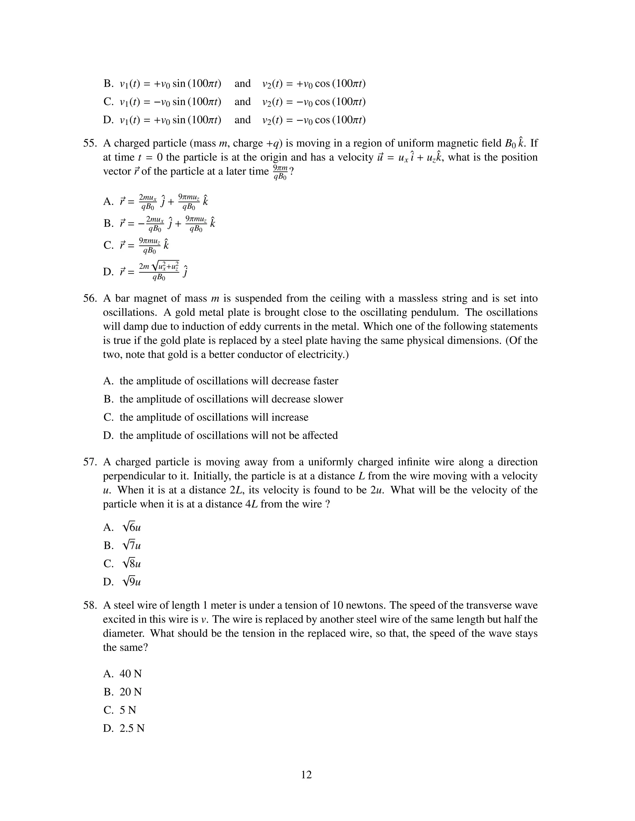 B. v1 (t) = +v0 sin (100πt)            and   v2 (t) = +v0 cos (100πt)
    C. v1 (t) = −v0 sin (100πt)            and   v2 (t) = −v0 cos (100πt)
    D. v1 (t) = +v0 sin (100πt)            and   v2 (t) = −v0 cos (100πt)

55. A charged particle (mass m, charge +q) is moving in a region of uniform magnetic ﬁeld B0 k. If   ˆ
    at time t = 0 the particle is at the origin and has a velocity u = u x ˆ + uz k, what is the position
                                                                           i      ˆ
                                             9πm
    vector r of the particle at a later time qB0 ?

                           9πmuz
    A. r =   2mu x
              qB0
                      ˆ+
                      j     qB0
                                   ˆ
                                   k
                            9πmuz
    B. r = − 2mux ˆ +
              qB0 j          qB0
                                       ˆ
                                       k
             9πmuz
    C. r =    qB0
                      ˆ
                      k
                  √
             2m    u2 +u2
    D. r =          x
                  qB0
                        z   ˆ
                            j

56. A bar magnet of mass m is suspended from the ceiling with a massless string and is set into
    oscillations. A gold metal plate is brought close to the oscillating pendulum. The oscillations
    will damp due to induction of eddy currents in the metal. Which one of the following statements
    is true if the gold plate is replaced by a steel plate having the same physical dimensions. (Of the
    two, note that gold is a better conductor of electricity.)

    A. the amplitude of oscillations will decrease faster
    B. the amplitude of oscillations will decrease slower
    C. the amplitude of oscillations will increase
    D. the amplitude of oscillations will not be aﬀected

57. A charged particle is moving away from a uniformly charged inﬁnite wire along a direction
    perpendicular to it. Initially, the particle is at a distance L from the wire moving with a velocity
    u. When it is at a distance 2L, its velocity is found to be 2u. What will be the velocity of the
    particle when it is at a distance 4L from the wire ?
        √
    A. 6u
        √
    B. 7u
        √
    C. 8u
        √
    D. 9u

58. A steel wire of length 1 meter is under a tension of 10 newtons. The speed of the transverse wave
    excited in this wire is v. The wire is replaced by another steel wire of the same length but half the
    diameter. What should be the tension in the replaced wire, so that, the speed of the wave stays
    the same?

    A. 40 N
    B. 20 N
    C. 5 N
    D. 2.5 N



                                                         12
 