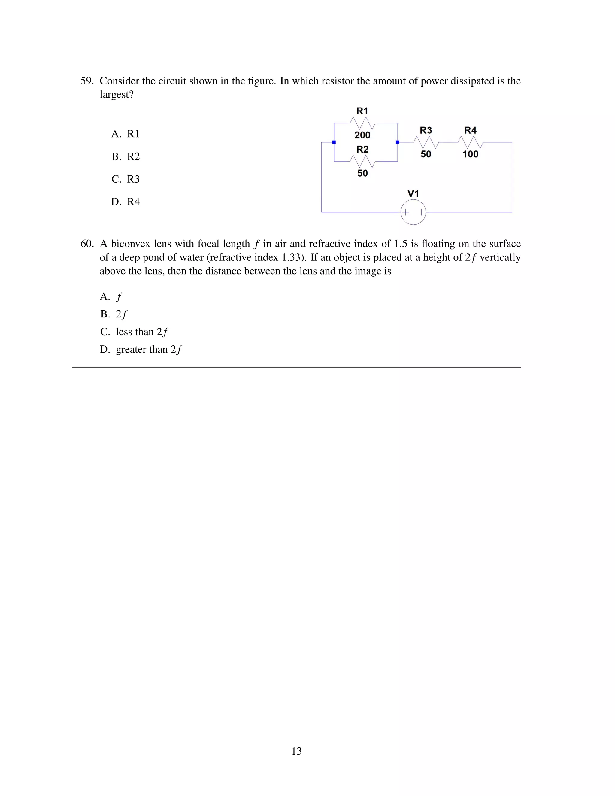 59. Consider the circuit shown in the ﬁgure. In which resistor the amount of power dissipated is the
    largest?


       A. R1

       B. R2

       C. R3

       D. R4


60. A biconvex lens with focal length f in air and refractive index of 1.5 is ﬂoating on the surface
    of a deep pond of water (refractive index 1.33). If an object is placed at a height of 2 f vertically
    above the lens, then the distance between the lens and the image is

    A. f
    B. 2 f
    C. less than 2 f
    D. greater than 2 f




                                                  13
 