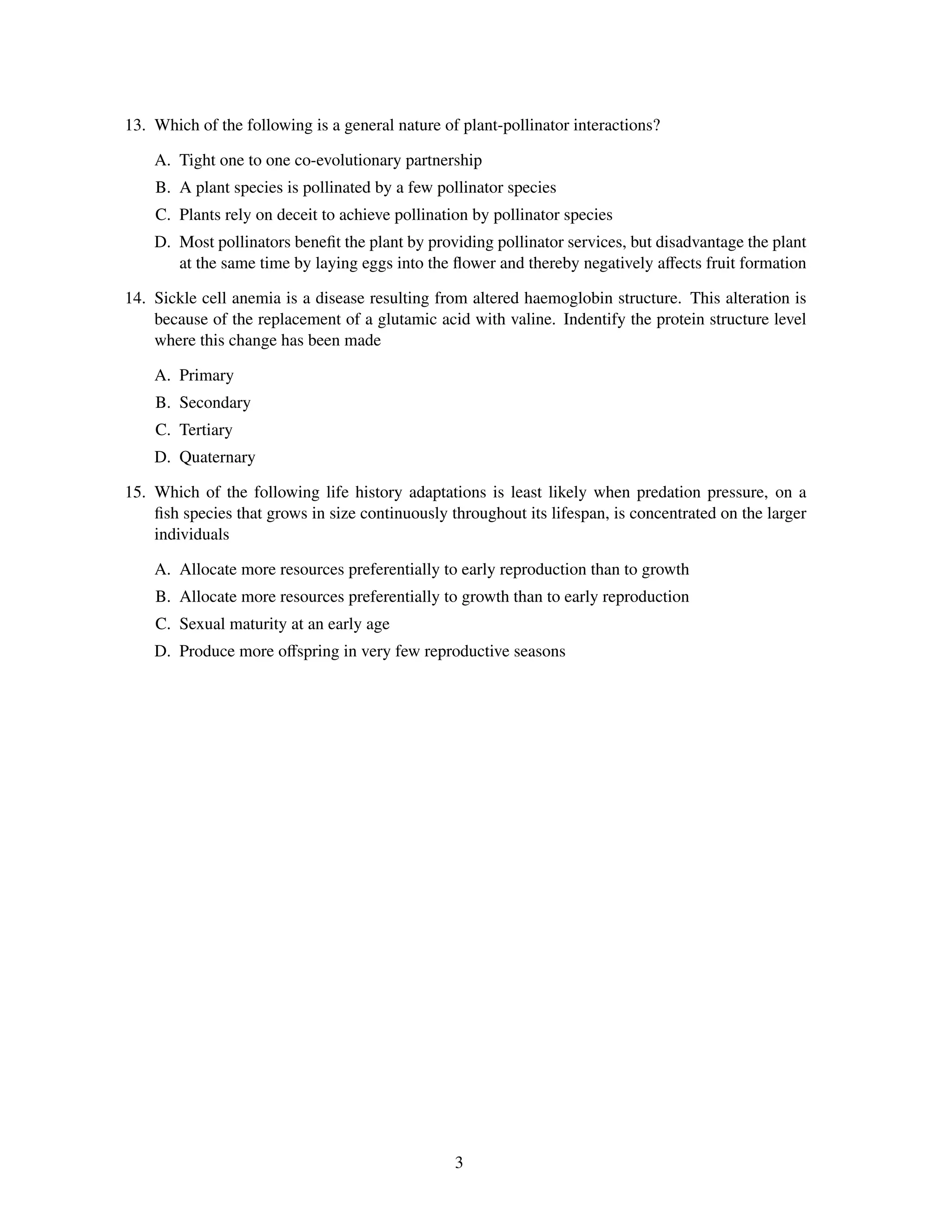 13. Which of the following is a general nature of plant-pollinator interactions?

    A. Tight one to one co-evolutionary partnership
    B. A plant species is pollinated by a few pollinator species
    C. Plants rely on deceit to achieve pollination by pollinator species
    D. Most pollinators beneﬁt the plant by providing pollinator services, but disadvantage the plant
       at the same time by laying eggs into the ﬂower and thereby negatively aﬀects fruit formation

14. Sickle cell anemia is a disease resulting from altered haemoglobin structure. This alteration is
    because of the replacement of a glutamic acid with valine. Indentify the protein structure level
    where this change has been made

    A. Primary
    B. Secondary
    C. Tertiary
    D. Quaternary

15. Which of the following life history adaptations is least likely when predation pressure, on a
    ﬁsh species that grows in size continuously throughout its lifespan, is concentrated on the larger
    individuals

    A. Allocate more resources preferentially to early reproduction than to growth
    B. Allocate more resources preferentially to growth than to early reproduction
    C. Sexual maturity at an early age
    D. Produce more oﬀspring in very few reproductive seasons




                                                 3
 