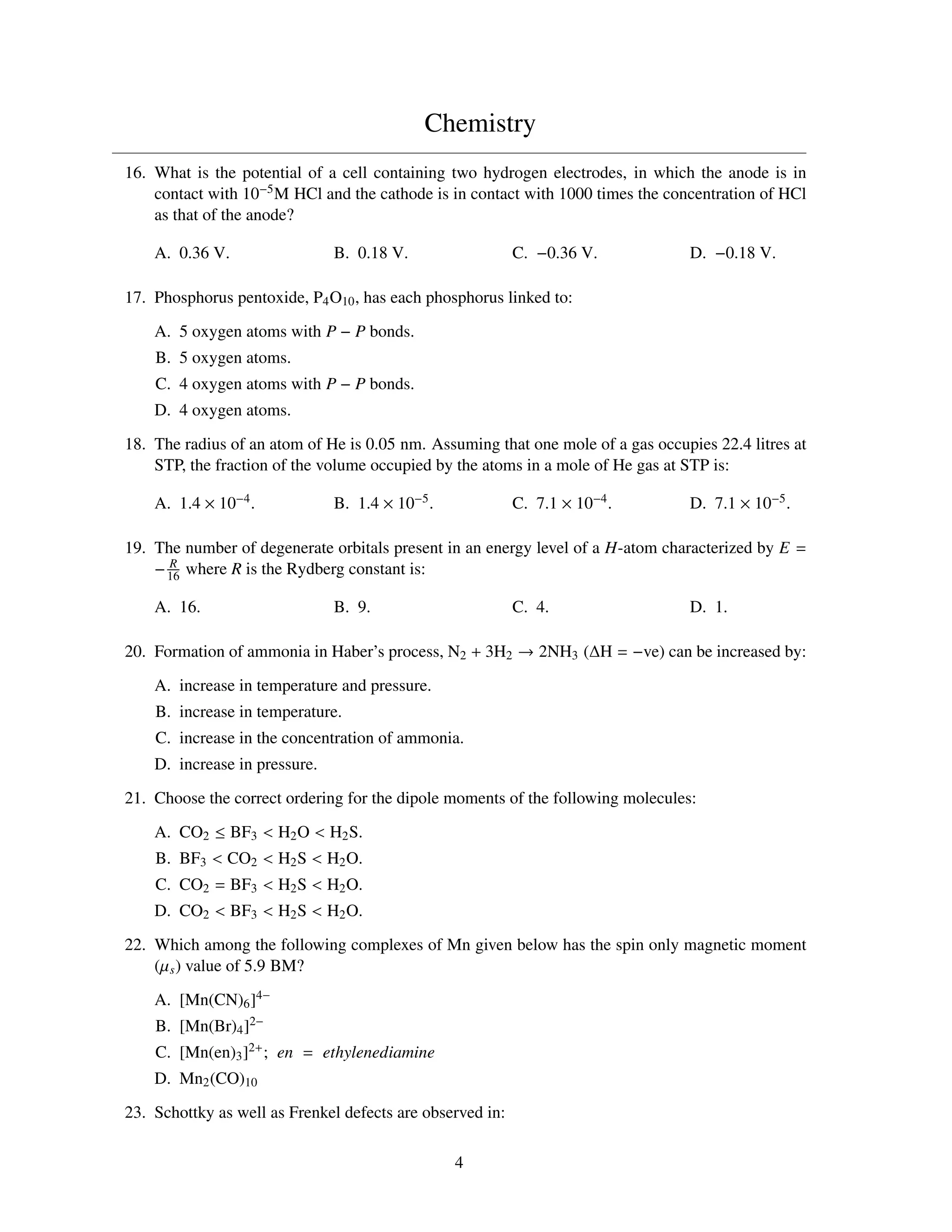 Chemistry
16. What is the potential of a cell containing two hydrogen electrodes, in which the anode is in
    contact with 10−5 M HCl and the cathode is in contact with 1000 times the concentration of HCl
    as that of the anode?

    A. 0.36 V.                 B. 0.18 V.                  C. −0.36 V.            D. −0.18 V.

17. Phosphorus pentoxide, P4 O10 , has each phosphorus linked to:

    A. 5 oxygen atoms with P − P bonds.
    B. 5 oxygen atoms.
    C. 4 oxygen atoms with P − P bonds.
    D. 4 oxygen atoms.

18. The radius of an atom of He is 0.05 nm. Assuming that one mole of a gas occupies 22.4 litres at
    STP, the fraction of the volume occupied by the atoms in a mole of He gas at STP is:

    A. 1.4 × 10−4 .            B. 1.4 × 10−5 .             C. 7.1 × 10−4 .        D. 7.1 × 10−5 .

19. The number of degenerate orbitals present in an energy level of a H-atom characterized by E =
      R
    − 16 where R is the Rydberg constant is:

    A. 16.                     B. 9.                       C. 4.                  D. 1.

20. Formation of ammonia in Haber’s process, N2 + 3H2 → 2NH3 (∆H = −ve) can be increased by:

    A. increase in temperature and pressure.
    B. increase in temperature.
    C. increase in the concentration of ammonia.
    D. increase in pressure.

21. Choose the correct ordering for the dipole moments of the following molecules:

    A. CO2 ≤ BF3 < H2 O < H2 S.
    B. BF3 < CO2 < H2 S < H2 O.
    C. CO2 = BF3 < H2 S < H2 O.
    D. CO2 < BF3 < H2 S < H2 O.

22. Which among the following complexes of Mn given below has the spin only magnetic moment
    (µ s ) value of 5.9 BM?

    A. [Mn(CN)6 ]4−
    B. [Mn(Br)4 ]2−
    C. [Mn(en)3 ]2+ ; en = ethylenediamine
    D. Mn2 (CO)10

23. Schottky as well as Frenkel defects are observed in:

                                                 4
 