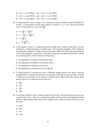 B. v1 (t) = +v0 sin (100πt)            and   v2 (t) = +v0 cos (100πt)
    C. v1 (t) = −v0 sin (100πt)            and   v2 (t) = −v0 cos (100πt)
    D. v1 (t) = +v0 sin (100πt)            and   v2 (t) = −v0 cos (100πt)

55. A charged particle (mass m, charge +q) is moving in a region of uniform magnetic ﬁeld B0 k. If   ˆ
    at time t = 0 the particle is at the origin and has a velocity u = u x ˆ + uz k, what is the position
                                                                           i      ˆ
                                             9πm
    vector r of the particle at a later time qB0 ?

                           9πmuz
    A. r =   2mu x
              qB0
                      ˆ+
                      j     qB0
                                   ˆ
                                   k
                            9πmuz
    B. r = − 2mux ˆ +
              qB0 j          qB0
                                       ˆ
                                       k
             9πmuz
    C. r =    qB0
                      ˆ
                      k
                  √
             2m    u2 +u2
    D. r =          x
                  qB0
                        z   ˆ
                            j

56. A bar magnet of mass m is suspended from the ceiling with a massless string and is set into
    oscillations. A gold metal plate is brought close to the oscillating pendulum. The oscillations
    will damp due to induction of eddy currents in the metal. Which one of the following statements
    is true if the gold plate is replaced by a steel plate having the same physical dimensions. (Of the
    two, note that gold is a better conductor of electricity.)

    A. the amplitude of oscillations will decrease faster
    B. the amplitude of oscillations will decrease slower
    C. the amplitude of oscillations will increase
    D. the amplitude of oscillations will not be aﬀected

57. A charged particle is moving away from a uniformly charged inﬁnite wire along a direction
    perpendicular to it. Initially, the particle is at a distance L from the wire moving with a velocity
    u. When it is at a distance 2L, its velocity is found to be 2u. What will be the velocity of the
    particle when it is at a distance 4L from the wire ?
        √
    A. 6u
        √
    B. 7u
        √
    C. 8u
        √
    D. 9u

58. A steel wire of length 1 meter is under a tension of 10 newtons. The speed of the transverse wave
    excited in this wire is v. The wire is replaced by another steel wire of the same length but half the
    diameter. What should be the tension in the replaced wire, so that, the speed of the wave stays
    the same?

    A. 40 N
    B. 20 N
    C. 5 N
    D. 2.5 N



                                                         12
 