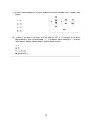59. Consider the circuit shown in the ﬁgure. In which resistor the amount of power dissipated is the
    largest?


       A. R1

       B. R2

       C. R3

       D. R4


60. A biconvex lens with focal length f in air and refractive index of 1.5 is ﬂoating on the surface
    of a deep pond of water (refractive index 1.33). If an object is placed at a height of 2 f vertically
    above the lens, then the distance between the lens and the image is

    A. f
    B. 2 f
    C. less than 2 f
    D. greater than 2 f




                                                  13
 