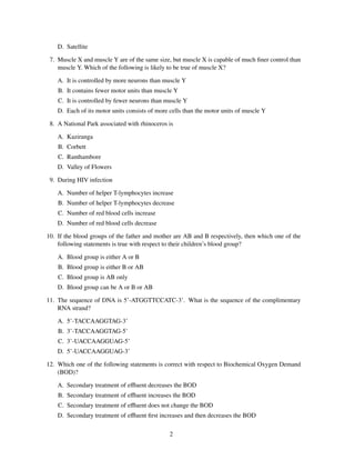 D. Satellite

 7. Muscle X and muscle Y are of the same size, but muscle X is capable of much ﬁner control than
    muscle Y. Which of the following is likely to be true of muscle X?

    A. It is controlled by more neurons than muscle Y
    B. It contains fewer motor units than muscle Y
    C. It is controlled by fewer neurons than muscle Y
    D. Each of its motor units consists of more cells than the motor units of muscle Y

 8. A National Park associated with rhinoceros is

    A. Kaziranga
    B. Corbett
    C. Ranthambore
    D. Valley of Flowers

 9. During HIV infection

    A. Number of helper T-lymphocytes increase
    B. Number of helper T-lymphocytes decrease
    C. Number of red blood cells increase
    D. Number of red blood cells decrease

10. If the blood groups of the father and mother are AB and B respectively, then which one of the
    following statements is true with respect to their children’s blood group?

    A. Blood group is either A or B
    B. Blood group is either B or AB
    C. Blood group is AB only
    D. Blood group can be A or B or AB

11. The sequence of DNA is 5’-ATGGTTCCATC-3’. What is the sequence of the complimentary
    RNA strand?

    A. 5’-TACCAAGGTAG-3’
    B. 3’-TACCAAGGTAG-5’
    C. 3’-UACCAAGGUAG-5’
    D. 5’-UACCAAGGUAG-3’

12. Which one of the following statements is correct with respect to Biochemical Oxygen Demand
    (BOD)?

    A. Secondary treatment of eﬄuent decreases the BOD
    B. Secondary treatment of eﬄuent increases the BOD
    C. Secondary treatment of eﬄuent does not change the BOD
    D. Secondary treatment of eﬄuent ﬁrst increases and then decreases the BOD

                                                2
 