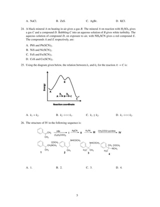 A. NaCl.                  B. ZnS.                   C. AgBr.                  D. KCl.

24. A black mineral A on heating in air gives a gas B. The mineral A on reaction with H2 SO4 gives
    a gas C and a compound D. Bubbling C into an aqueous solution of B gives white turbidity. The
    aqueous solution of compound D, on exposure to air, with NH4 SCN gives a red compound E.
    The compounds A and E respectively, are:

    A. PbS and Pb(SCN)2 .
    B. NiS and Ni(SCN)2 .
    C. FeS and Fe(SCN)3 .
    D. CoS and Co(SCN)2 .

25. Using the diagram given below, the relation between k1 and k2 for the reaction A → C is:




    A. k1 = k2 .              B. k2 <<< k1 .            C. k1 ≤ k2 .              D. k1 <<< k2 .

26. The structure of IV in the following sequence is:




    A. 1.                     B. 2.                     C. 3.                     D. 4.




                                                5
 