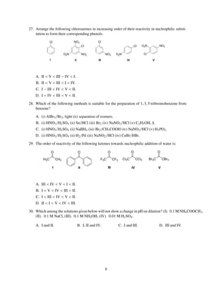 27. Arrange the following chloroarenes in increasing order of their reactivity in nucleophilic substi-
    tution to form their corresponding phenols.




    A. II < V < III ∼ IV < I.
    B. II < V < III < I < IV.
    C. I ∼ III < IV < V < II.
    D. I < IV < III < V < II.

28. Which of the following methods is suitable for the preparation of 1, 3, 5-tribromobenzene from
    benzene?

    A. (i) AlBr3 /Br2 , light (ii) separation of isomers.
    B. (i) HNO3 /H2 SO4 (ii) Sn/HCl (iii) Br2 (iv) NaNO2 /HCl (v) C2 H5 OH, ∆.
    C. (i) HNO3 /H2 SO4 (ii) NaBH4 (iii) Br2 /CH3 COOH (iv) NaNO2 /HCl (v) H3 PO2 .
    D. (i) HNO3 /H2 SO4 (ii) H2 /Pd (iii) NaNO2 /HCl (iv) CuBr/HBr.

29. The order of reactivity of the following ketones towards nucleophilic addition of water is:




    A. III < IV < V < I < II.
    B. I < V < IV < III < II.
    C. I < III < IV < V < II.
    D. II < I < V < IV < III.

30. Which among the solutions given below will not show a change in pH on dilution? (I). 0.1 M NH4 COOCH3 ,
    (II). 0.1 M NaCl, (III). 0.1 M NH4 OH, (IV). 0.01 M H2 SO4 .

    A. I and II.                B. I, II and IV.            C. I and III.           D. III and IV.




                                                   6
 
