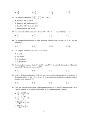 11                              5                                   17               6
    A.      .                    B.         .                         C.        .        D.      .
         36                              11                                  36               11
                                 n        n          n
38. The binomial coeﬃcients      r   ,   r+1    ,   r+2   ; 0 ≤ r ≤ n − 2:

    A. Can be in A.P. or in G.P.
    B. Can be in A.P. but never in G.P.
    C. Can be in G.P. but never in A.P.
    D. Can never be in A.P. or G.P.

39. The sum of the inﬁnite series cot−1 2 + cot−1 8 + cot−1 18 + · · · + cot−1 (2n2 ) + · · · is:
         π                               π                                   π                π
    A.     .                     B.        .                          C.       .         D.     .
         3                               4                                   6                8

40. The number of integer values of k for which the equation 7cos θ + 5sin θ = 2k + 1 has real
    solutions is:

    A. 6.                        B. 8.                                C. 10.             D. 12.

41. The complex solutions of (z + i)2011 = z2011 lie on:

    A. A circle.
    B. An ellipse.
    C. A hyperbola.
    D. A straight line.

42. How many 2 × 2 matrices A satisfy both A3 = I2 and A2 = At , where I2 denotes the 2 × 2 identity
    matrix and At denotes the transpose of A?

    A. 0.                        B. 1.                                C. 2.              D. 3.

43. Let C be the circle that touches the X-axis and whose centre coincides with the circumcentre of
    the triangle deﬁned by 4|x| + 3y = 12; y ≥ 0. How many points with both co-ordinates integers
    are there in the interior of C?

    A. 0.                        B. 1.                                C. 2.              D. 3.

44. Let P and Q be the centres of the circles that pass through (0, 2) and (0, 8) and touch the X-axis.
    Then the equation of the ellipse with P and Q as foci and touching the X-axis is:
       x2 (y − 5)2
    A.     +         = 1.
       41      25
       x2 (y − 5)2
    B.     +         = 1.
       16      25
       (x − 5)2 y2
    C.         +     = 1.
          41      25
       (x − 5)2 y)2
    D.         +     = 1.
          16      25

                                                             8
 