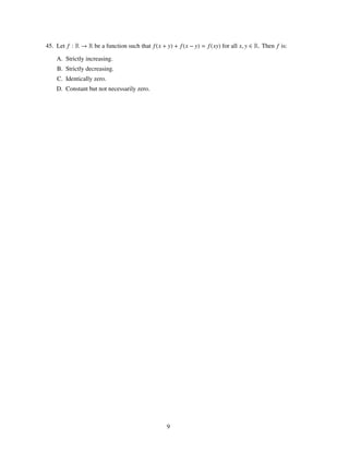 45. Let f : R → R be a function such that f (x + y) + f (x − y) = f (xy) for all x, y ∈ R. Then f is:

    A. Strictly increasing.
    B. Strictly decreasing.
    C. Identically zero.
    D. Constant but not necessarily zero.




                                                  9
 