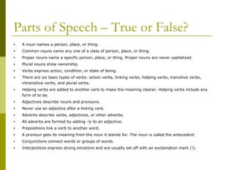 Parts of Speech – True or False? A noun names a person, place, or thing. Common nouns name any one of a class of person, place, or thing. Proper nouns name a specific person, place, or thing. Proper nouns are never capitalized. Plural nouns show ownership. Verbs express action, condition, or state of being. There are six basic types of verbs: action verbs, linking verbs, helping verbs, transitive verbs, intransitive verbs, and plural verbs. Helping verbs are added to another verb to make the meaning clearer. Helping verbs include any form of  to be. Adjectives describe nouns and pronouns. Never use an adjective after a linking verb. Adverbs describe verbs, adjectives, or other adverbs. All adverbs are formed by adding  -ly  to an adjective. Prepositions link a verb to another word. A pronoun gets its meaning from the noun it stands for. The noun is called the  antecedent. Conjunctions connect words or groups of words. Interjections express strong emotions and are usually set off with an exclamation mark (!). 
