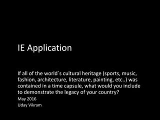 IE Application
If all of the world´s cultural heritage (sports, music,
fashion, architecture, literature, painting, etc..) was
contained in a time capsule, what would you include
to demonstrate the legacy of your country?
May 2016
Uday Vikram
 