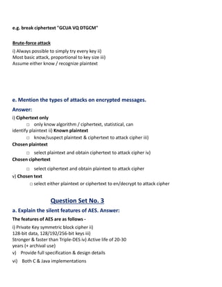 e.g. break ciphertext "GCUA VQ DTGCM"
Brute-force attack
i) Always possible to simply try every key ii)
Most basic attack, proportional to key size iii)
Assume either know / recognize plaintext
e. Mention the types of attacks on encrypted messages.
Answer:
i) Ciphertext only
□ only know algorithm / ciphertext, statistical, can
identify plaintext ii) Known plaintext
□ know/suspect plaintext & ciphertext to attack cipher iii)
Chosen plaintext
□ select plaintext and obtain ciphertext to attack cipher iv)
Chosen ciphertext
□ select ciphertext and obtain plaintext to attack cipher
v) Chosen text
□ select either plaintext or ciphertext to en/decrypt to attack cipher
Question Set No. 3
a. Explain the silent features of AES. Answer:
The features of AES are as follows -
i) Private Key symmetric block cipher ii)
128-bit data, 128/192/256-bit keys iii)
Stronger & faster than Triple-DES iv) Active life of 20-30
years (+ archival use)
v) Provide full specification & design details
vi) Both C & Java implementations
 