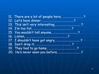 11.  There are a lot of people here, ……………………… ? 12.  Let’s have dinner, ……………………………………? 13.  This isn’t very interesting, ………………………….. ? 14.  I’m too fat, ………………………………………….. ? 15.  You wouldn’t tell anyone, ………………………….. ? 16.  Listen, ………………………………………………..? 17.  I shouldn’t have got angry, …………………………. ? 18.  Don’t drop it, ……………………………………….. ? 19.  They had to go home, ………………………………. ? 20.  He’s never seen you before, …………………………?   