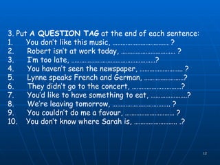 3. Put  A QUESTION TAG  at the end of each sentence: 1.      You don’t like this music, ……………………………. ? 2.      Robert isn’t at work today, …………………………… ? 3.      I’m too late, ……………………………………………? 4.      You haven’t seen the newspaper, …………………….. ? 5.      Lynne speaks French and German, ……………………? 6.      They didn’t go to the concert, …………………………? 7.      You’d like to have something to eat, ………………….? 8.      We’re leaving tomorrow, …………………………….. ? 9.      You couldn’t do me a  favour , ………………………… ? 10.   You don’t know where Sarah is, …………………….. .? 