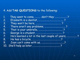 4. Add  TAG QUESTIONS  to the following: 1.      They want to come, ………  don’t they  ……………….. ? 2.      Elizabeth is a dentist, ………………………………….. ? 3.      They won’t be here, …………………………………… ? 4.      There aren’t any problems, ……………………………. ? 5.      That is your umbrella, …………………………………. ? 6.      George is a student, ……………………………………. ? 7.      He’s learned a lot in the last couple of years, ……………. ? 8.      He has a bicycle, …………………………………………? 9.      Joan can’t come with us, ………………………………..? 10.  She’ll help us later, …………………………………….. ? 