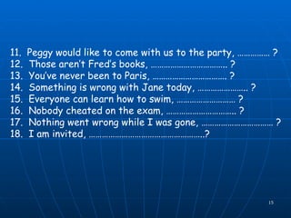 11.  Peggy would like to come with us to the party, …………… ? 12.  Those aren’t Fred’s books, …………………………….. ? 13.  You’ve never been to Paris, ……………………………. ? 14.  Something is wrong with Jane today, ………………….. ? 15.  Everyone can learn how to swim, ……………………… ? 16.  Nobody cheated on the exam, ………………………….. ? 17.  Nothing went wrong while I was gone, …………………………… ? 18.  I am invited, ……………………………………………..?   