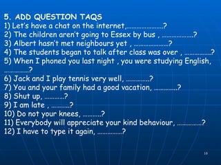 5. ADD QUESTION TAQS 1) Let’s have a chat on the internet,………………….? 2) The children aren’t going to Essex by bus , ……………….? 3) Albert hasn’t met neighbours yet , …………………? 4) The students began to talk after class was over , …………….? 5) When I phoned you last night , you were studying English, ……………? 6) Jack and I play tennis very well, …………..? 7) You and your family had a good vacation, …………..? 8) Shut up, …………? 9) I am late , ………..? 10) Do not your knees, ………..? 11) Everybody will appreciate your kind behaviour, ……………? 12) I have to type it again, ……………? 