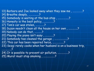 13) Barbara and Joe looked away when they saw me , ……………? 14) Breathe deeply, …………….? 15) Somebody is waiting at the bus-stop , ……………..? 16) Honesty is the best policy, …………….? 17) Tom’s car was stolen, ………….? 18) Suzan needn’t clean all the house on her own , …………..? 19) Nobody can do that, ………..? 20) Playing the piano isn’t easy , ………….? 21) Somebody has cleaned the garage , ………………..? 22) This car has been repaired twice, ……………..? 23) Sezgi rarely cooks when her husband is on a business trip, ……………? 24) It is possible to prevent air pollution, …………….? 25) Murat must stop smoking , ………………? 