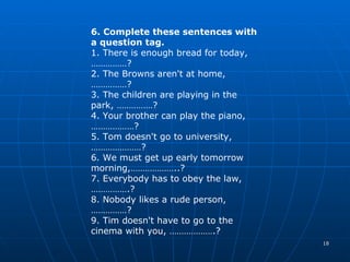 6. Complete these sentences with a question tag. 1.  There is enough bread for today, ………… …? 2.  The Browns aren't at home,  ………… …? 3.  The children are playing in the park,  ………… …? 4.  Your brother can play the piano, ………………? 5.  Tom doesn't go to university, …………………? 6.  We must get up early tomorrow morning,………………..? 7.  Everybody has to obey the law, …………….? 8.  Nobody likes a rude person,  ………… …? 9 .  Tim doesn't have to go to the cinema with you, ……………….? 