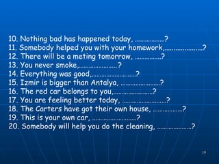10.  Nothing bad has happened today,  … ……………? 11.  Somebody helped you with your homework,.....................? 12.  There will be a meting tomorrow,  … ………….? 13.  You never smoke, ………………….. ? 14.  Everything was good, ……………………… ? 15.  Izmir is bigger than Antalya,  …………………… ? 16.  The red car belongs to you, …………………… ? 17.  You are feeling better today,  ……………………… ? 18.  The Carters have got their own house,  …… …………? 19.  This is your own car,  ……………………… ? 20.  Somebody will help you do the cleaning, …………………? 