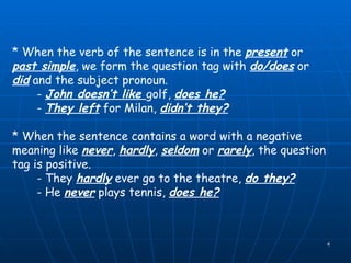 * When the verb of the sentence is in the  present  or  past simple , we form the question tag with  do/does  or  did  and the subject pronoun. -  John doesn’t like  golf,  does he? -  They left  for Milan,  didn’t they? * When the sentence contains a word with a negative meaning like  never ,  hardly ,  seldom  or  rarely , the question tag is positive. - They  hardly  ever go to the theatre,  do they? - He  never  plays tennis,  does he? 