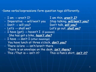 Some verbs/expressions form question tags differently. -  I am -> aren’t I? I am thin,  aren’t I? -  Imperative -> will/won’t you Stop talking,  will/won’t you? -  Don’t -> will you? Don’t talk,  will you? -  Let’s -> shall we? Let’s go out,  shall we?   -  I have (got) -> haven’t I  (I possess)   She has got a bike,  hasn’t she?   -  I have -> don’t I  (other meanings) You have lunch at three o’clock,  don’t you? -  There is/are -> isn’t/aren’t there There is an envelope on the desk,  isn’t there? -  This /That is-> isn’t it? This is Pam’s shirt,  isn’t it? 