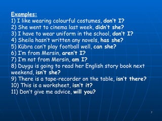 Examples: 1) I like wearing colourful costumes,  don’t I? 2) She went to cinema last week,  didn’t she? 3) I have to wear uniform in the school,  don’t I? 4) Sheila hasn’t written any novels,  has she? 5) Kübra can’t play football well,  can she? 6) I’m from Mersin,  aren’t I? 7) I’m not from Mersin,  am I? 8) Duygu is going to read her English story book next weekend,  isn’t she? 9) There is a tape-recorder on the table,  isn’t there? 10) This is a worksheet,  isn’t it? 11) Don’t give me advice,  will you? 