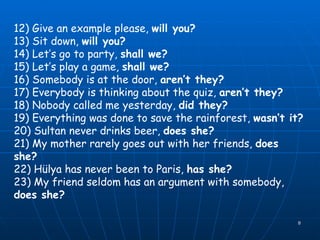 12) Give an example please,  will you? 13) Sit down,  will you? 14) Let’s go to party,  shall we? 15) Let’s play a game,  shall we? 16) Somebody is at the door,  aren’t they? 17) Everybody is thinking about the quiz,  aren’t they? 18) Nobody called me yesterday,  did they? 19) Everything was done to save the rainforest,  wasn’t it? 20) Sultan never drinks beer,  does she? 21) My mother rarely goes out with her friends,  does she? 22) Hülya has never been to Paris,  has she? 23) My friend seldom has an argument with somebody,  does she? 